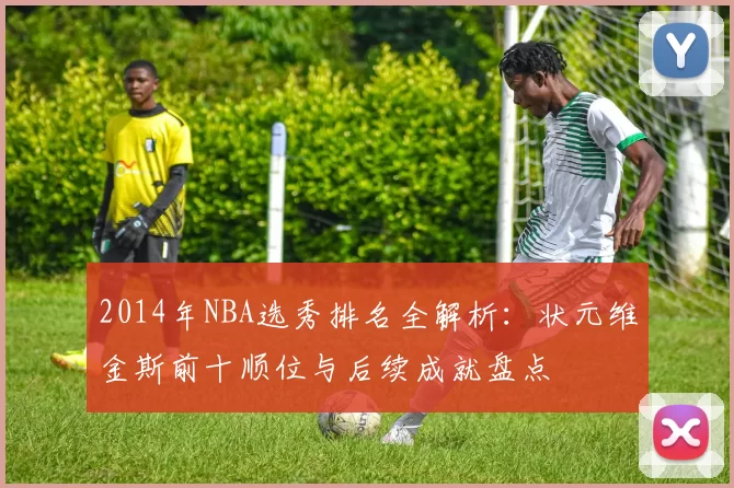 2014年NBA选秀排名全解析：状元维金斯前十顺位与后续成就盘点