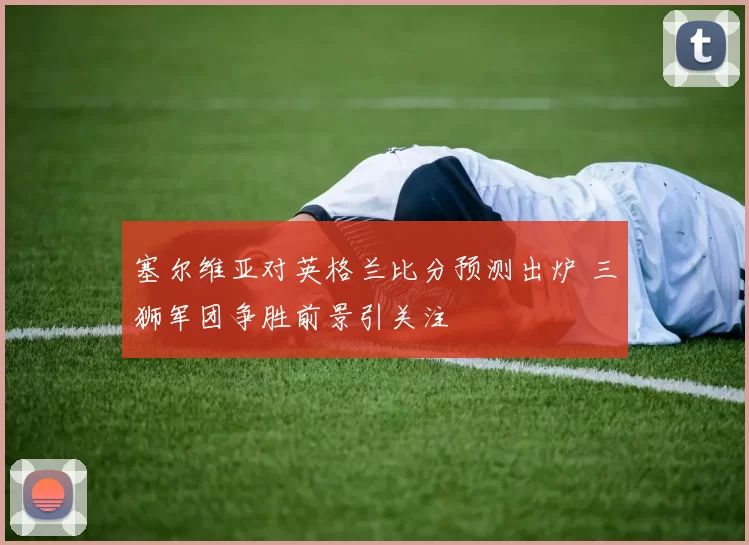 塞尔维亚对英格兰比分预测出炉 三狮军团争胜前景引关注