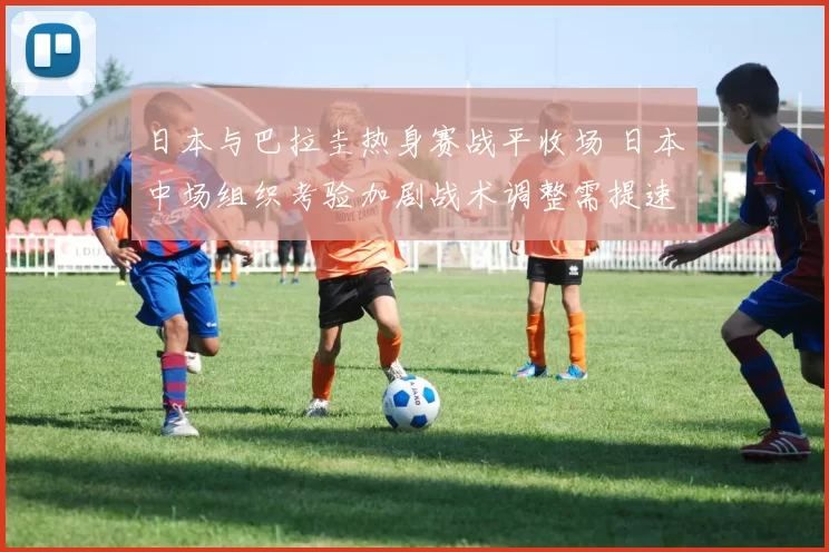 日本与巴拉圭热身赛战平收场 日本中场组织考验加剧战术调整需提速