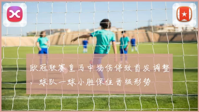 欧冠联赛皇马中场伤停致首发调整，球队一球小胜保住晋级形势