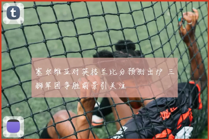 塞尔维亚对英格兰比分预测出炉 三狮军团争胜前景引关注