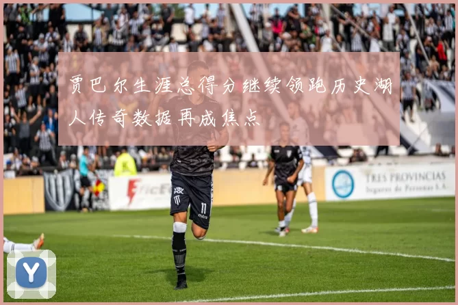 贾巴尔生涯总得分继续领跑历史湖人传奇数据再成焦点