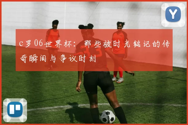 c罗06世界杯:那些被时光铭记的传奇瞬间与争议时刻