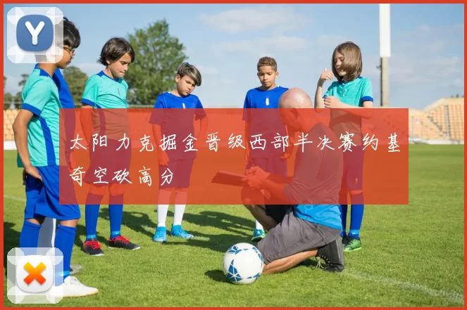 太阳力克掘金晋级西部半决赛约基奇空砍高分