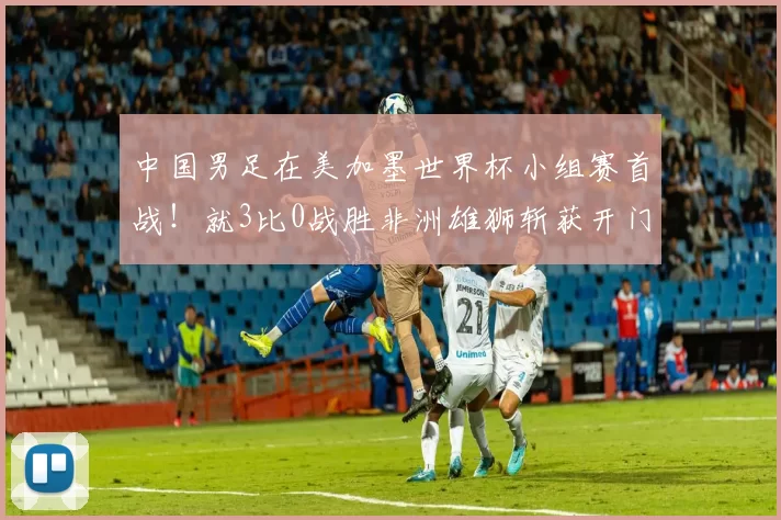 中国男足在美加墨世界杯小组赛首战！就3比0战胜非洲雄狮斩获开门红，值得期待_赵剑非_中超_鲁能队