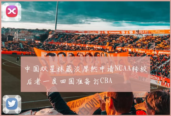 中国双星林葳淡厚然申请NCAA转校 后者一度回国准备打CBA