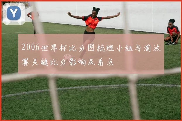 2006世界杯比分图梳理小组与淘汰赛关键比分影响及看点