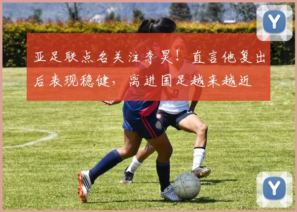 亚足联点名关注李昊！直言他复出后表现稳健，离进国足越来越近