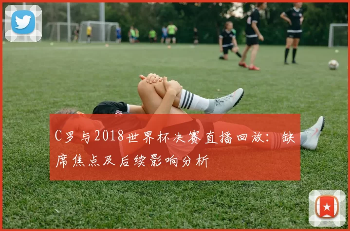 C罗与2018世界杯决赛直播回放：缺席焦点及后续影响分析