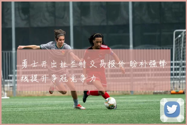 勇士开出杜兰特交易报价 盼补强锋线提升争冠竞争力