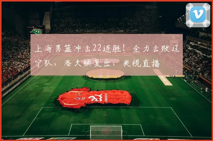 上海男篮冲击22连胜！全力击败辽宁队，洛夫顿复出，央视直播