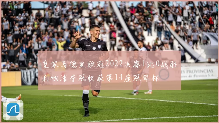 皇家马德里欧冠2022决赛1比0战胜利物浦夺冠收获第14座冠军杯