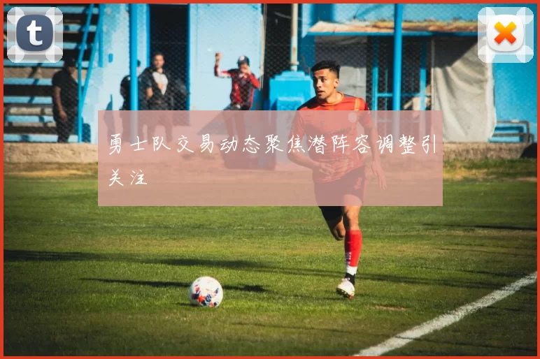 勇士队交易动态聚焦潜阵容调整引关注