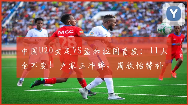 中国U20女足VS孟加拉国首发：11人全不变！卢家玉冲锋，周欣怡替补