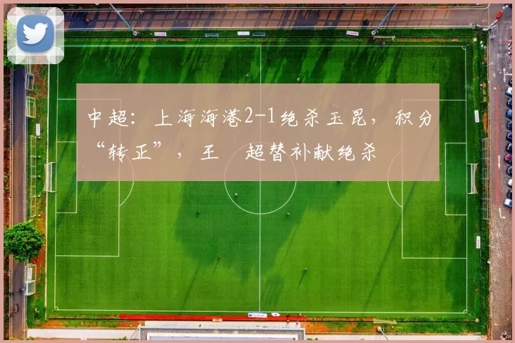 中超：上海海港2-1绝杀玉昆，积分“转正”，王燊超替补献绝杀