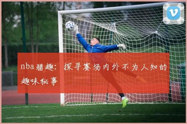 nba猎趣：探寻赛场内外不为人知的趣味秘事