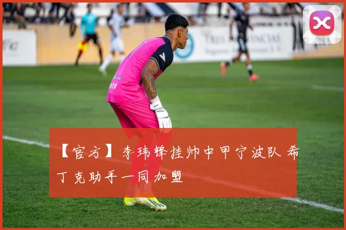 【官方】李玮锋挂帅中甲宁波队 希丁克助手一同加盟