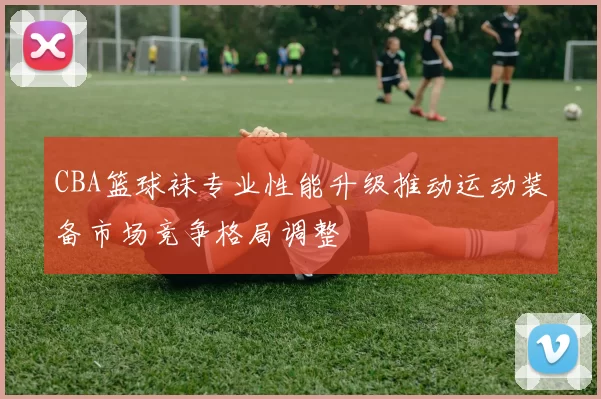 CBA篮球袜专业性能升级推动运动装备市场竞争格局调整