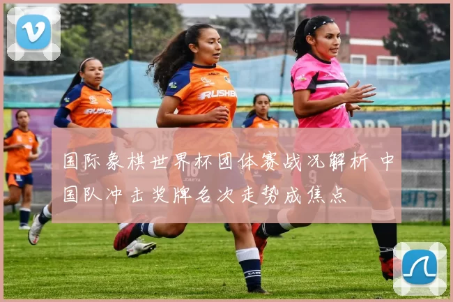 国际象棋世界杯团体赛战况解析 中国队冲击奖牌名次走势成焦点