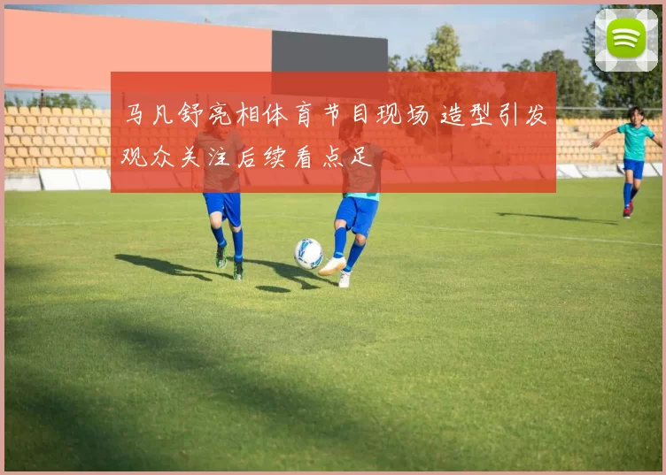 马凡舒亮相体育节目现场 造型引发观众关注后续看点足