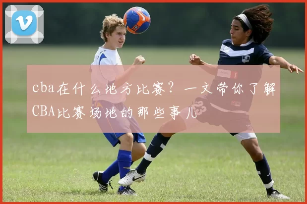 cba在什么地方比赛？一文带你了解CBA比赛场地的那些事儿