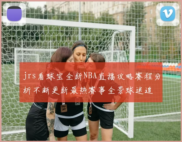 jrs看球宝全新NBA直播攻略赛程分析不断更新最热赛事全景球迷追