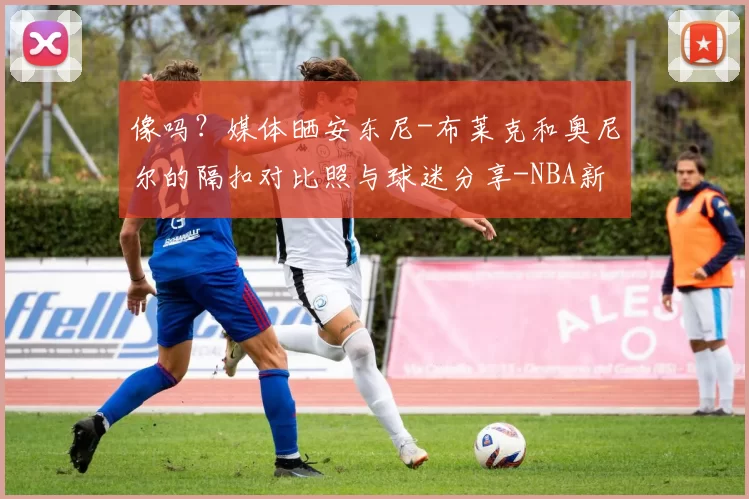 像吗？媒体晒安东尼-布莱克和奥尼尔的隔扣对比照与球迷分享-NBA新闻