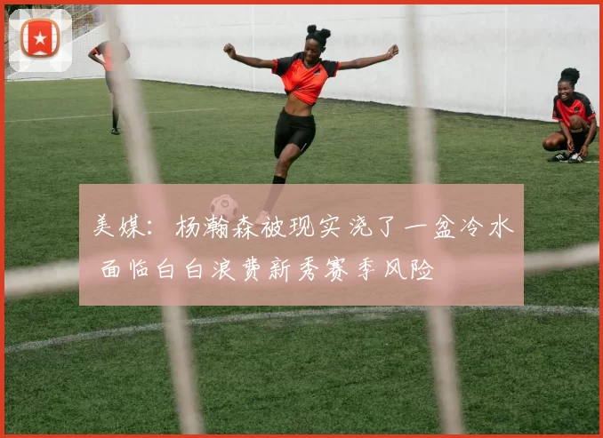 美媒:杨瀚森被现实浇了一盆冷水 面临白白浪费新秀赛季风险