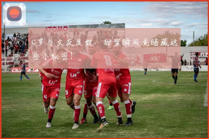 c罗与女友度假,甜蜜瞬间竟暗藏这些小秘密!