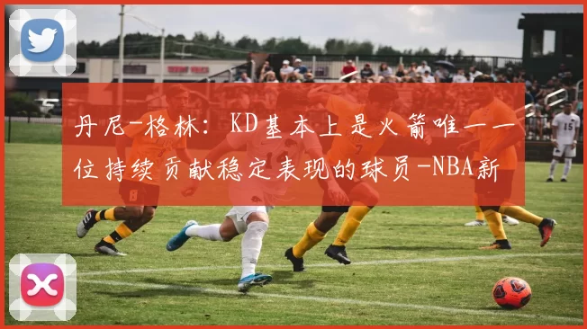 丹尼-格林：KD基本上是火箭唯一一位持续贡献稳定表现的球员-NBA新闻