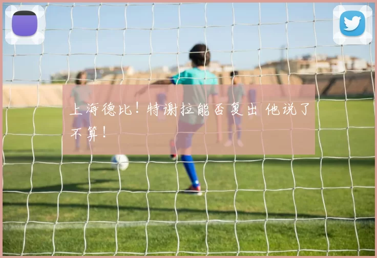 上海德比! 特谢拉能否复出 他说了不算！