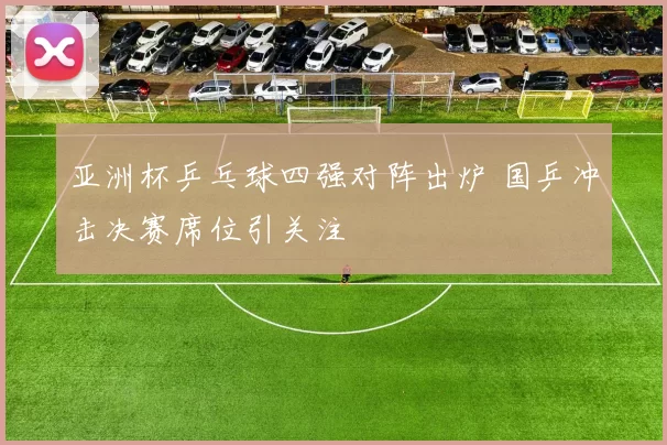 亚洲杯乒乓球四强对阵出炉 国乒冲击决赛席位引关注