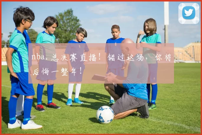 nba.总决赛直播！错过这场，你将后悔一整年！