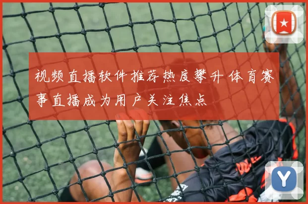 视频直播软件推荐热度攀升 体育赛事直播成为用户关注焦点