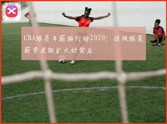 CBA球员年薪排行榜2020：顶级球星薪资差距扩大的背后