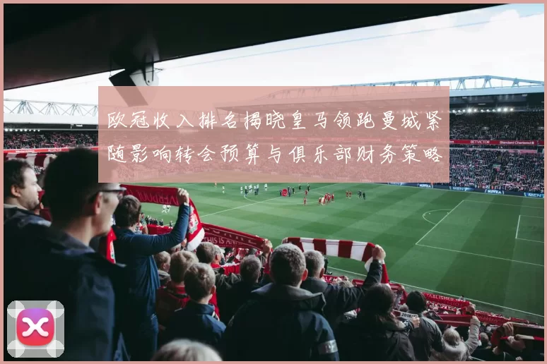 欧冠收入排名揭晓皇马领跑曼城紧随影响转会预算与俱乐部财务策略