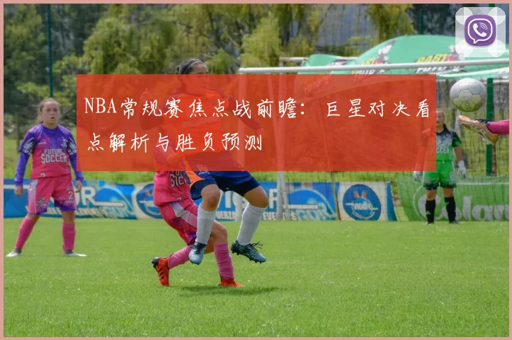 NBA常规赛焦点战前瞻:巨星对决看点解析与胜负预测