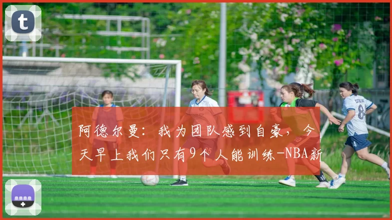 阿德尔曼：我为团队感到自豪，今天早上我们只有9个人能训练-NBA新闻