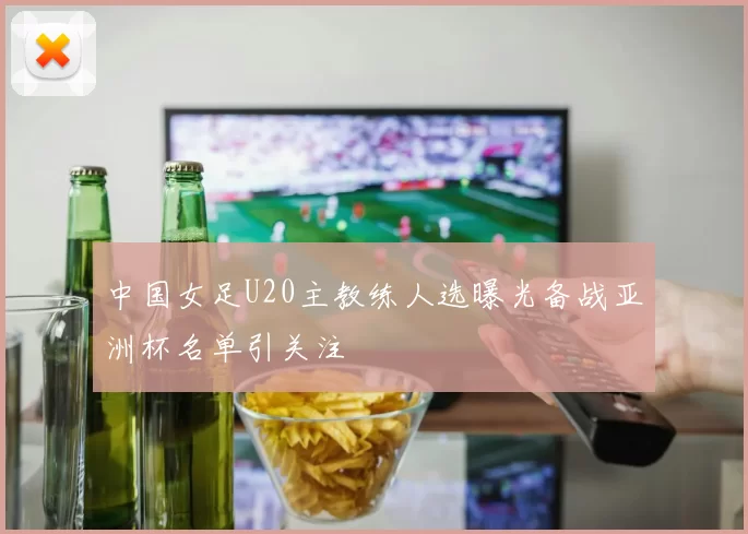 中国女足U20主教练人选曝光备战亚洲杯名单引关注