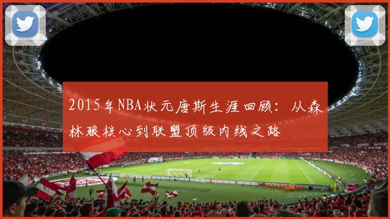 2015年NBA状元唐斯生涯回顾：从森林狼核心到联盟顶级内线之路