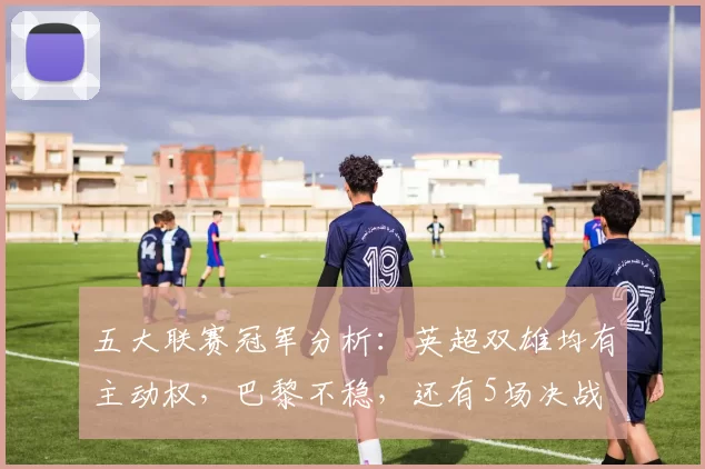 五大联赛冠军分析：英超双雄均有主动权，巴黎不稳，还有5场决战