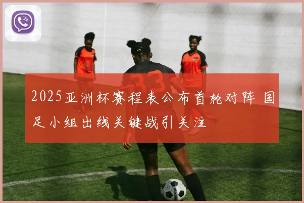 2025亚洲杯赛程表公布首轮对阵 国足小组出线关键战引关注