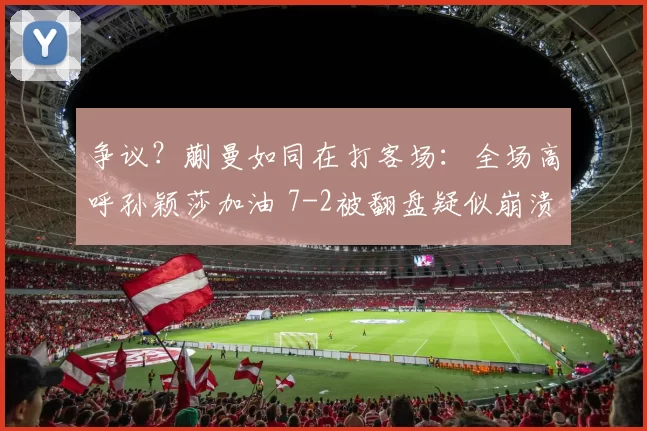 争议？蒯曼如同在打客场：全场高呼孙颖莎加油 7-2被翻盘疑似崩溃