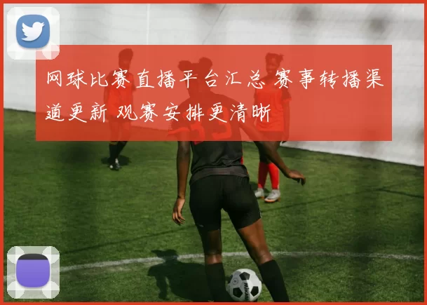 网球比赛直播平台汇总 赛事转播渠道更新 观赛安排更清晰