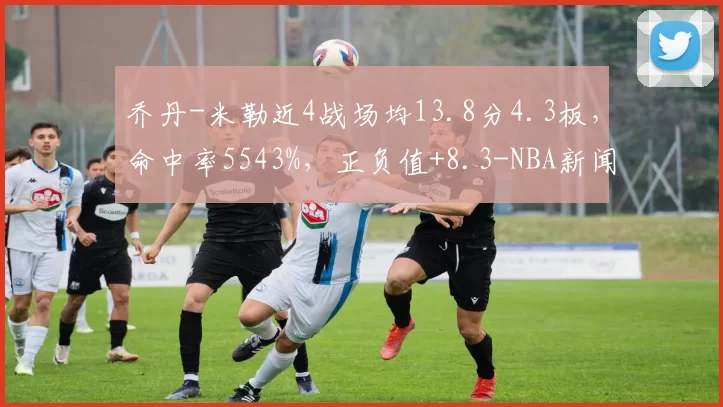 乔丹-米勒近4战场均13.8分4.3板，命中率5543%，正负值+8.3-NBA新闻