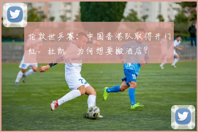 伦敦世乒赛：中国香港队取得开门红，杜凯琹为何想要搬酒店？