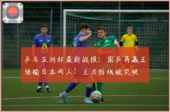 乒乓亚洲杯最新战报：国乒再赢五场输日本两人！主力防线被突破