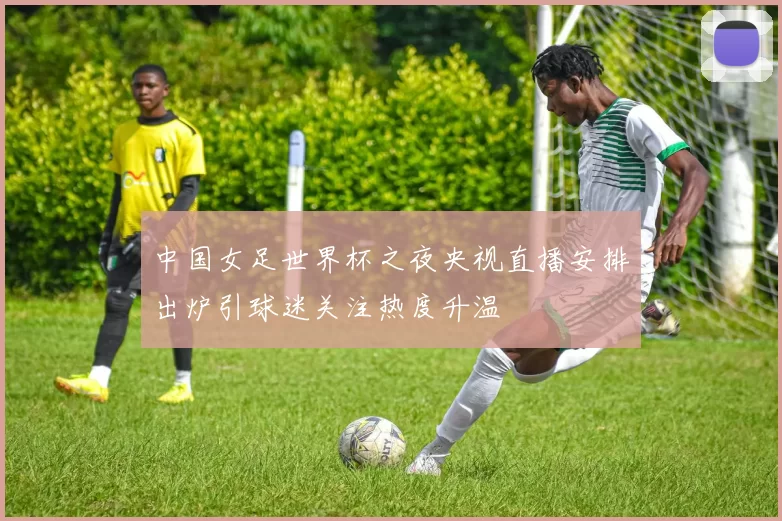 中国女足世界杯之夜央视直播安排出炉引球迷关注热度升温
