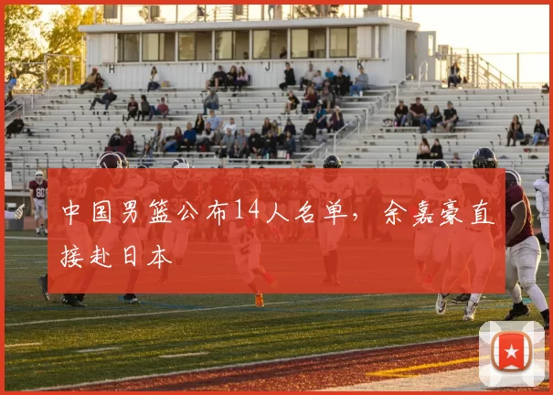 中国男篮公布14人名单，余嘉豪直接赴日本