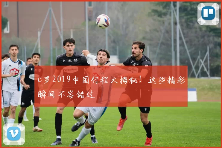 c罗2019中国行程大揭秘！这些精彩瞬间不容错过